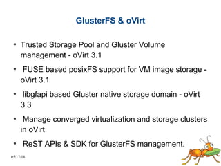 05/17/16
GlusterFS & oVirt
●
Trusted Storage Pool and Gluster Volume
management - oVirt 3.1
●
FUSE based posixFS support for VM image storage -
oVirt 3.1
●
libgfapi based Gluster native storage domain - oVirt
3.3
●
Manage converged virtualization and storage clusters
in oVirt
●
ReST APIs & SDK for GlusterFS management.
 