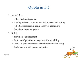 05/17/16
Quota in 3.5
● Before 3.5
– Client side enforcement
– Configuration in volume files would block scalability
– GFID accesses could cause incorrect accounting
– Only hard quota supported
● In 3.5
– Server side enforcement
– Better configuration management for scalability.
– GFID to path conversion enables correct accounting.
– Both hard and soft quotas supported
 
