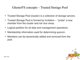05/17/16
GlusterFS concepts – Trusted Storage Pool
●
Trusted Storage Pool (cluster) is a collection of storage servers.
●
Trusted Storage Pool is formed by invitation – “probe” a new
member from the cluster and not vice versa.
●
Logical partition for all data and management operations.
●
Membership information used for determining quorum.
●
Members can be dynamically added and removed from the
pool.
 