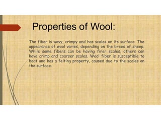Properties of Wool:
The fiber is wavy, crimpy and has scales on its surface. The
appearance of wool varies, depending on the breed of sheep.
While some fibers can be having finer scales, others can
have crimp and coarser scales. Wool fiber is susceptible to
heat and has a felting property, caused due to the scales on
the surface.
 