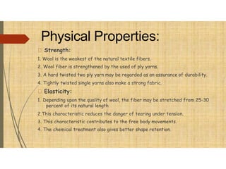 Physical Properties:
Strength:
1. Wool is the weakest of the natural textile fibers.
2. Wool fiber is strengthened by the used of ply yarns.
3. A hard twisted two ply yarn may be regarded as an assurance of durability.
4. Tightly twisted single yarns also make a strong fabric.
Elasticity:
1. Depending upon the quality of wool, the fiber may be stretched from 25-30
percent of its natural length
2.This characteristic reduces the danger of tearing under tension.
3. This characteristic contributes to the free body movements.
4. The chemical treatment also gives better shape retention.
 