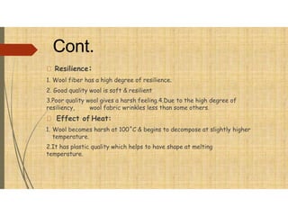 Cont.
Resilience:
1. Wool fiber has a high degree of resilience.
2. Good quality wool is soft & resilient
3.Poor quality wool gives a harsh feeling.4.Due to the high degree of
resiliency, wool fabric wrinkles less than some others.
Effect of Heat:
1. Wool becomes harsh at 100˚C & begins to decompose at slightly higher
temperature.
2.It has plastic quality which helps to have shape at melting
temperature.
 