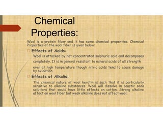 Chemical
Properties:
Wool is a protein fiber and it has some chemical properties. Chemical
Properties of the wool fiber is given below:
Effects of Acids:
Wool is attacked by hot concentrated sulphuric acid and decomposes
completely. It is in general resistant to mineral acids of all strength
even at high temperature though nitric acids tend to cause damage
by oxidation.
Effects of Alkalis:
The chemical nature of wool keratin is such that it is particularly
sensitive to alkaline substances. Wool will dissolve in caustic soda
solutions that would have little effects on cotton. Strong alkaline
affect on wool fiber but weak alkaline does not affect wool.
 
