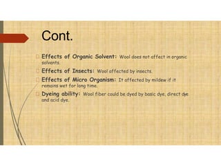Cont.
Effects of Organic Solvent: Wool does not affect in organic
solvents.
Effects of Insects: Wool affected by insects.
Effects of Micro Organism: It affected by mildew if it
remains wet for long time.
Dyeing ability: Wool fiber could be dyed by basic dye, direct dye
and acid dye.
 