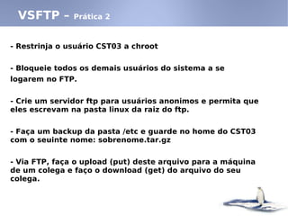 - Restrinja o usuário CST03 a chroot
- Bloqueie todos os demais usuários do sistema a se
logarem no FTP.
- Crie um servidor ftp para usuários anonimos e permita que
eles escrevam na pasta linux da raiz do ftp.
- Faça um backup da pasta /etc e guarde no home do CST03
com o seuinte nome: sobrenome.tar.gz
- Via FTP, faça o upload (put) deste arquivo para a máquina
de um colega e faço o download (get) do arquivo do seu
colega.
VSFTP – Prática 2
 