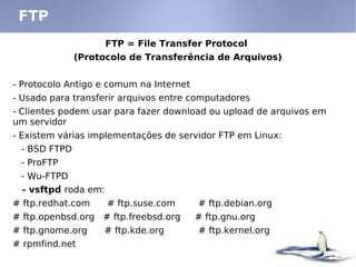 FTP = File Transfer Protocol
(Protocolo de Transferência de Arquivos)
- Protocolo Antigo e comum na Internet
- Usado para transferir arquivos entre computadores
- Clientes podem usar para fazer download ou upload de arquivos em
um servidor
- Existem várias implementações de servidor FTP em Linux:
- BSD FTPD
- ProFTP
- Wu-FTPD
- vsftpd roda em:
# ftp.redhat.com # ftp.suse.com # ftp.debian.org
# ftp.openbsd.org # ftp.freebsd.org # ftp.gnu.org
# ftp.gnome.org # ftp.kde.org # ftp.kernel.org
# rpmfind.net
FTP
 