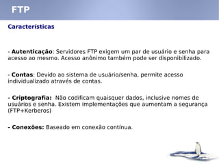 FTP
Características
- Autenticação: Servidores FTP exigem um par de usuário e senha para
acesso ao mesmo. Acesso anônimo também pode ser disponibilizado.
- Contas: Devido ao sistema de usuário/senha, permite acesso
individualizado através de contas.
- Criptografia: Não codificam quaisquer dados, inclusive nomes de
usuários e senha. Existem implementações que aumentam a segurança
(FTP+Kerberos)
- Conexões: Baseado em conexão contínua.
 