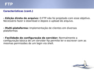 FTP
Características (cont.)
- Edição direta de arquivo: O FTP não foi projetado com esse objetivo.
Necessário fazer o download e depois o upload do arquivo.
- Multi-plataforma: Implementação de clientes em diversas
plataformas
- Facilidade de configuração de servidor: Normalmente a
configuração básica de um servidor ftp permite ler e escrever com as
mesmas permissões de um login via shell.
 