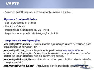 - Servidor de FTP seguro, extremamente rápido e estável.
Algumas funcionalidades:
- Configuração de IP Virtual
- Usuários Virtuais
- Inicialização Standalone ou via inetd
- Suporte a encriptação via integração via SSL
- Arquivos de configuração:
/etc/vsftpd/ftpusers – Usuários locais que não possuem permissão para
para acesso ao servidor FTP.
/etc/vsftpd/user_lists – Depende do parâmetro userlist_enable no
arquivo de configuração. Possui lista de usuários que podem ou que não
podem se logar, dependendo do parâmetro citado.
/etc/vsftpd/chroot_lists – Lista de usuários que irão ficar chrooted (não
vem por padrão)
/etc/vsftpd/vsftpd.conf – Arquivo de configuração do servidor VSFTP
VSFTP
 