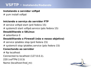 Instalando o servidor vsftpd
# yum install vsftpd
Iniciando o serviço do servidor FTP
# service vsftpd start (pré fedora 15)
# systemctl start vsftpd.service (pós fedora 15)
Desabilitando o SELinux
# setenforce 0
Desabilitando o Firewall (não e nosso objetivo)
# service iptables stop (pré fedora 15)
# systemctl stop iptables.service (pós fedora 15)
Conectando ao servidor
# ftp localhost
Connected to localhost (127.0.0.1).
220 (vsFTPd 2.0.5)
Name (localhost:fred_m):
VSFTP - Instalando/Rodando
 