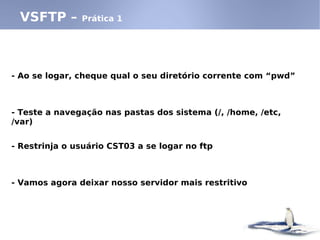 - Ao se logar, cheque qual o seu diretório corrente com “pwd”
- Teste a navegação nas pastas dos sistema (/, /home, /etc,
/var)
- Restrinja o usuário CST03 a se logar no ftp
- Vamos agora deixar nosso servidor mais restritivo
VSFTP – Prática 1
 