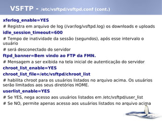 xferlog_enable=YES
# Registra em arquivo de log (/var/log/vsftpd.log) os downloads e uploads
idle_session_timeout=600
# Tempo de inatividade da sessão (segundos), após esse intervalo o
usuário
# será desconectado do servidor
ftpd_banner=Bem vindo ao FTP da FMN.
# Mensagem a ser exibida na tela inicial de autenticação do servidor
chroot_list_enable=YES
chroot_list_file=/etc/vsftpd/chroot_list
# habilita chroot para os usuários listados no arquivo acima. Os usuários
serão limitados aos seus diretórios HOME.
userlist_enable=YES
# Se YES, nega acesso aos usuários listados em /etc/vsftpd/user_list
# Se NO, permite apenas acesso aos usuários listados no arquivo acima
VSFTP - /etc/vsftpd/vsftpd.conf (cont.)
 