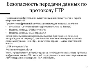 Безопасность передачи данных по протоколу FTPПротокол не шифруется, при аутентификации передаёт логин и пароль открытым текстом.Процесс нешифрованной авторизации проходит в несколько этапов:Установка TCP-соединения с сервером (обычно на 21 порт)Посылка команды USER логин\r\nПосылка команды PASS пароль\r\nЕсли к серверу разрешён анонимный доступ (как правило, лишь для загрузки данных с сервера), то в качестве логина используется ключевое слово «anonymous» или «ftp», а в качестве пароля — адрес электронной почты:USER anonymous\r\nPASS someone@email\r\nЧтобы предотвратить перехват трафика, необходимо использовать протокол шифрования данных SSL, который поддерживается многими современными FTP-серверами и некоторыми FTP-клиентами.12