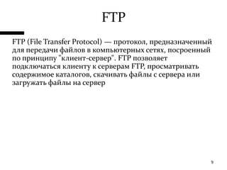 FTPFTP (FileTransferProtocol) — протокол, предназначенный для передачи файлов в компьютерных сетях, посроенный по принципу "клиент-сервер". FTP позволяет подключаться клиенту к серверам FTP, просматривать содержимое каталогов, скачивать файлы с сервера или загружать файлы на сервер9