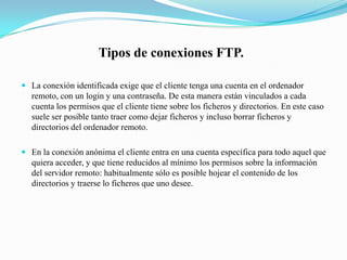   Los ficheros binarios: sólo pueden ejecutarse en aquel tipo de ordenador o sistema para operativo para el que estén construidos. Por lo tanto se transmiten bit a bit, sin adaptar nada. Pertenecen a este tipo las extensiones .exe, .bin, imágenes (.gif, .jpg) textos de procesadores, y ficheros de audio y vídeo.Tipos de conexiones FTP.La conexión identificada exige que el cliente tenga una cuenta en el ordenador remoto, con un login y una contraseña. De esta manera están vinculados a cada cuenta los permisos que el cliente tiene sobre los ficheros y directorios. En este caso suele ser posible tanto traer como dejar ficheros y incluso borrar ficheros y directorios del ordenador remoto.En la conexión anónima el cliente entra en una cuenta específica para todo aquel que quiera acceder, y que tiene reducidos al mínimo los permisos sobre la información del servidor remoto: habitualmente sólo es posible hojear el contenido de los directorios y traerse lo ficheros que uno desee.