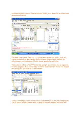 -Primero debes crear una carpeta llamada public_html, asi como se muestra en
la siguiente imagen.




Clic derecho y Create Directory y nombrar la carpeta como public_html, así
mismo también crea una carpeta dentro de esta misma con el nombre de
archivos pero en minúsculas. Ai será donde guarde tus archivos.

Para subir un arhivo a FireFTP como por ejemplo una imagen has lo siguiente.
Ve a las carpetas de tu computador ai mismo lado izquiero y busca una imagen
la que te gusta que este en tu computador.




Escoje una imagen, si es una cancion o video es mejor si lo subes comprimido.
Con la flecha verde que marca asi la derecha envia la imagen o archivo a la
 