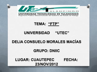 TEMA: “FTP”

     UNIVERSIDAD   “UTEC”

DELIA CONSUELO MORALES MACÍAS

         GRUPO: DNIIC

 LUGAR: CUAUTEPEC       FECHA:
          23/NOV/2012
 