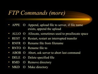 FTP Commands (more) APPE O Append, upload file to server, if file name  exists, append the upload ALLO O Allocate, sometimes used to preallocate space REST O Restart, restart an interrupted transfer RNFR O Rename file from filename RNTO O Rename file to ABOR O Abort, ask server to abort last command DELE O Delete specified file RMD O Remove directory MKD O Make directory 