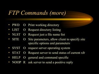 FTP Commands (more) PWD O Print working directory LIST O Request directory listing NLST O Request just a file name list SITE O Site parameters, allow client to specify site  specific options and parameters SYST O request server operating system STAT O Request server to send status of current xfr HELP O general and command specific NOOP R ask server to send a positive reply 