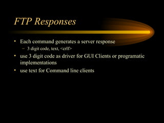 FTP Responses Each command generates a server response 3 digit code, text, <crlf> use 3 digit code as driver for GUI Clients or programatic implementations use text for Command line clients 