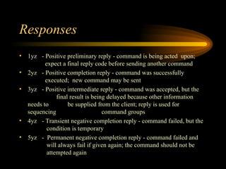 Responses 1yz - Positive preliminary reply - command is being acted  upon;    expect a final reply code before sending another command 2yz - Positive completion reply - command was successfully    executed;  new command may be sent 3yz  - Positive intermediate reply - command was accepted, but the    final result is being delayed because other information needs to    be supplied from the client; reply is used for sequencing    command groups 4yz - Transient negative completion reply - command failed, but the    condition is temporary 5yz -  Permanent negative completion reply - command failed and    will always fail if given again; the command should not be    attempted again 