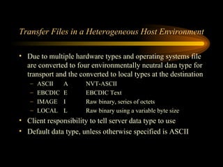 Transfer Files in a Heterogeneous Host Environment Due to multiple hardware types and operating systems file are converted to four environmentally neutral data type for transport and the converted to local types at the destination ASCII A NVT-ASCII EBCDIC E EBCDIC Text IMAGE I Raw binary, series of octets LOCAL L Raw binary using a variable byte size Client responsibility to tell server data type to use Default data type, unless otherwise specified is ASCII  