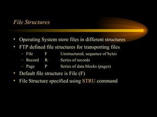 File Structures Operating System store files in different structures FTP defined file structures for transporting files File F Unstructured, sequence of bytes Record R Series of records Page P Series of data blocks (pages) Default file structure is File (F) File Structure specified using  STRU  command 