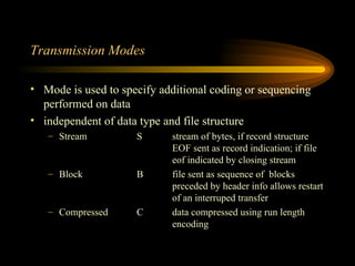 Transmission Modes Mode is used to specify additional coding or sequencing performed on data independent of data type and file structure Stream S stream of bytes, if record structure  EOF sent as record indication; if file  eof indicated by closing stream Block B file sent as sequence of  blocks  preceded by header info allows restart  of an interruped transfer Compressed C data compressed using run length  encoding 
