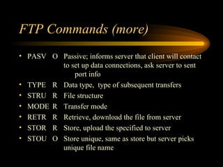 FTP Commands (more) PASV O Passive; informs server that client will contact  to set up data connections, ask server to sent  port info TYPE R Data type,  type of subsequent transfers STRU R File structure MODE R Transfer mode RETR R Retrieve, download the file from server STOR R Store, upload the specified to server STOU O Store unique, same as store but server picks  unique file name 