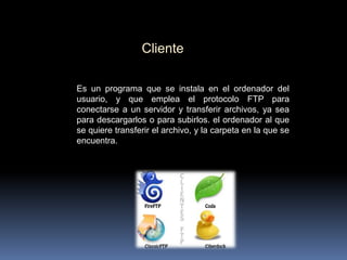 Cliente
Es un programa que se instala en el ordenador del
usuario, y que emplea el protocolo FTP para
conectarse a un servidor y transferir archivos, ya sea
para descargarlos o para subirlos. el ordenador al que
se quiere transferir el archivo, y la carpeta en la que se
encuentra.

 