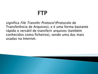 FTP
significa File Transfer Protocol (Protocolo de
Transferência de Arquivos), e é uma forma bastante
rápido e versátil de transferir arquivos (também
conhecidos como ficheiros), sendo uma das mais
usadas na Internet.

 
