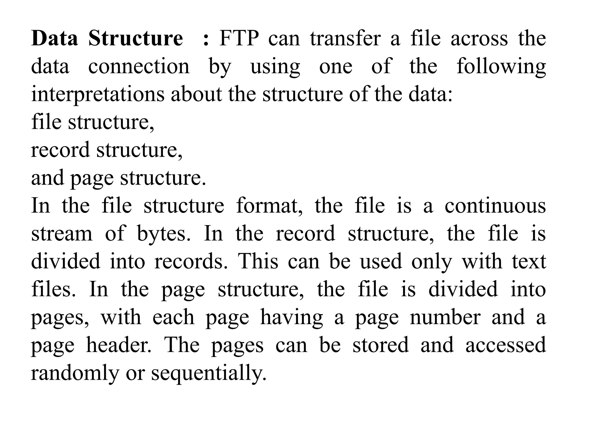 Data Structure : FTP can transfer a file across the 
data connection by using one of the following 
interpretations about the structure of the data: 
file structure, 
record structure, 
and page structure. 
In the file structure format, the file is a continuous 
stream of bytes. In the record structure, the file is 
divided into records. This can be used only with text 
files. In the page structure, the file is divided into 
pages, with each page having a page number and a 
page header. The pages can be stored and accessed 
randomly or sequentially. 
 