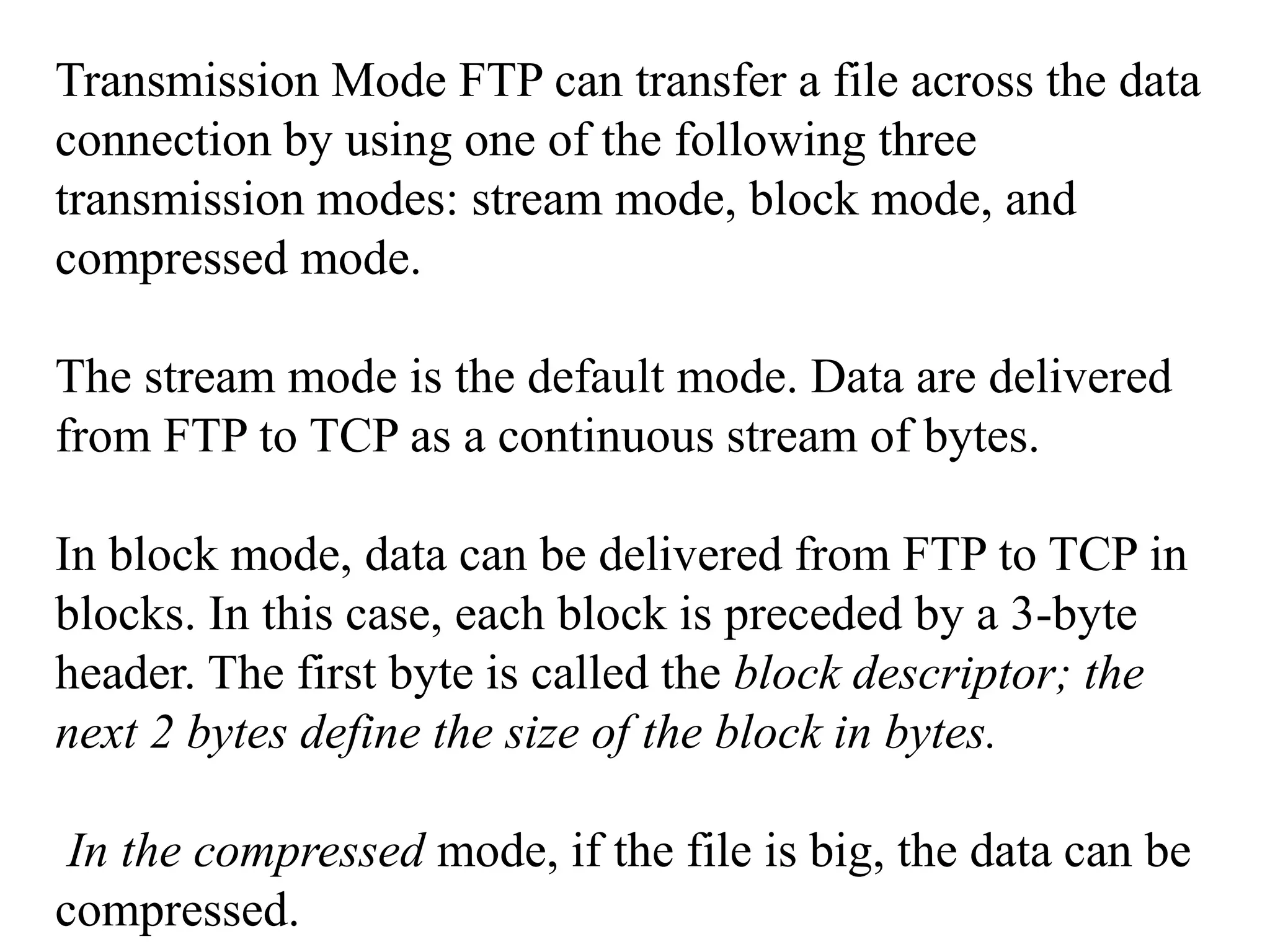 Transmission Mode FTP can transfer a file across the data 
connection by using one of the following three 
transmission modes: stream mode, block mode, and 
compressed mode. 
The stream mode is the default mode. Data are delivered 
from FTP to TCP as a continuous stream of bytes. 
In block mode, data can be delivered from FTP to TCP in 
blocks. In this case, each block is preceded by a 3-byte 
header. The first byte is called the block descriptor; the 
next 2 bytes define the size of the block in bytes. 
In the compressed mode, if the file is big, the data can be 
compressed. 
 