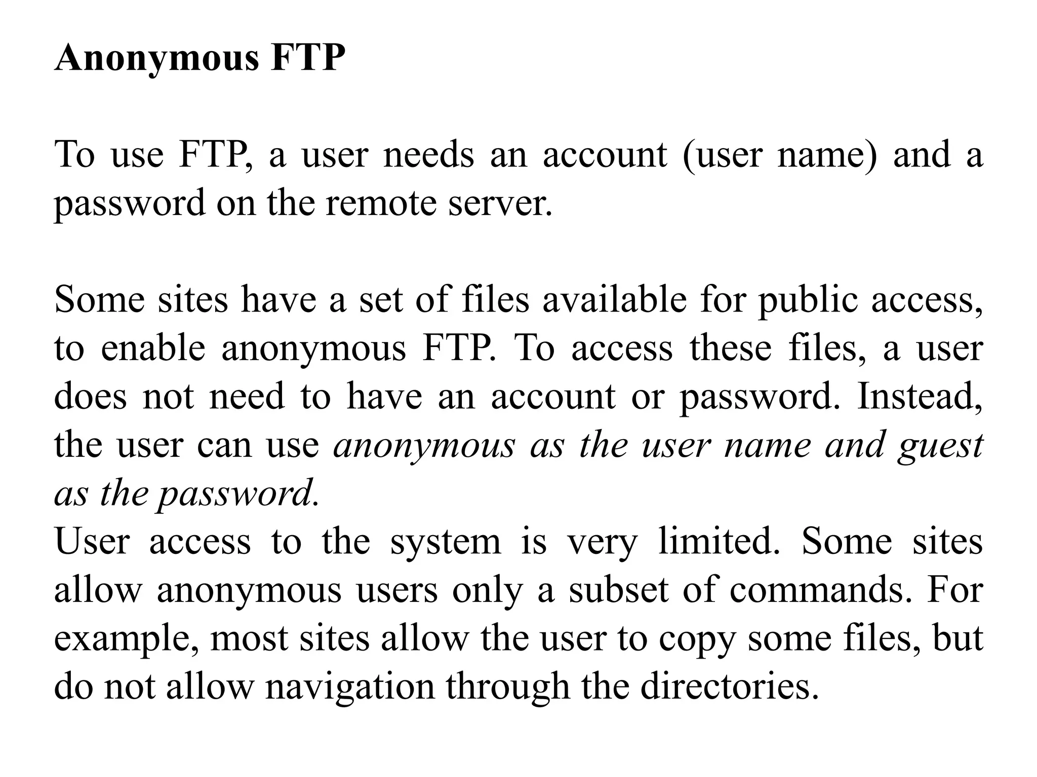 Anonymous FTP 
To use FTP, a user needs an account (user name) and a 
password on the remote server. 
Some sites have a set of files available for public access, 
to enable anonymous FTP. To access these files, a user 
does not need to have an account or password. Instead, 
the user can use anonymous as the user name and guest 
as the password. 
User access to the system is very limited. Some sites 
allow anonymous users only a subset of commands. For 
example, most sites allow the user to copy some files, but 
do not allow navigation through the directories. 
