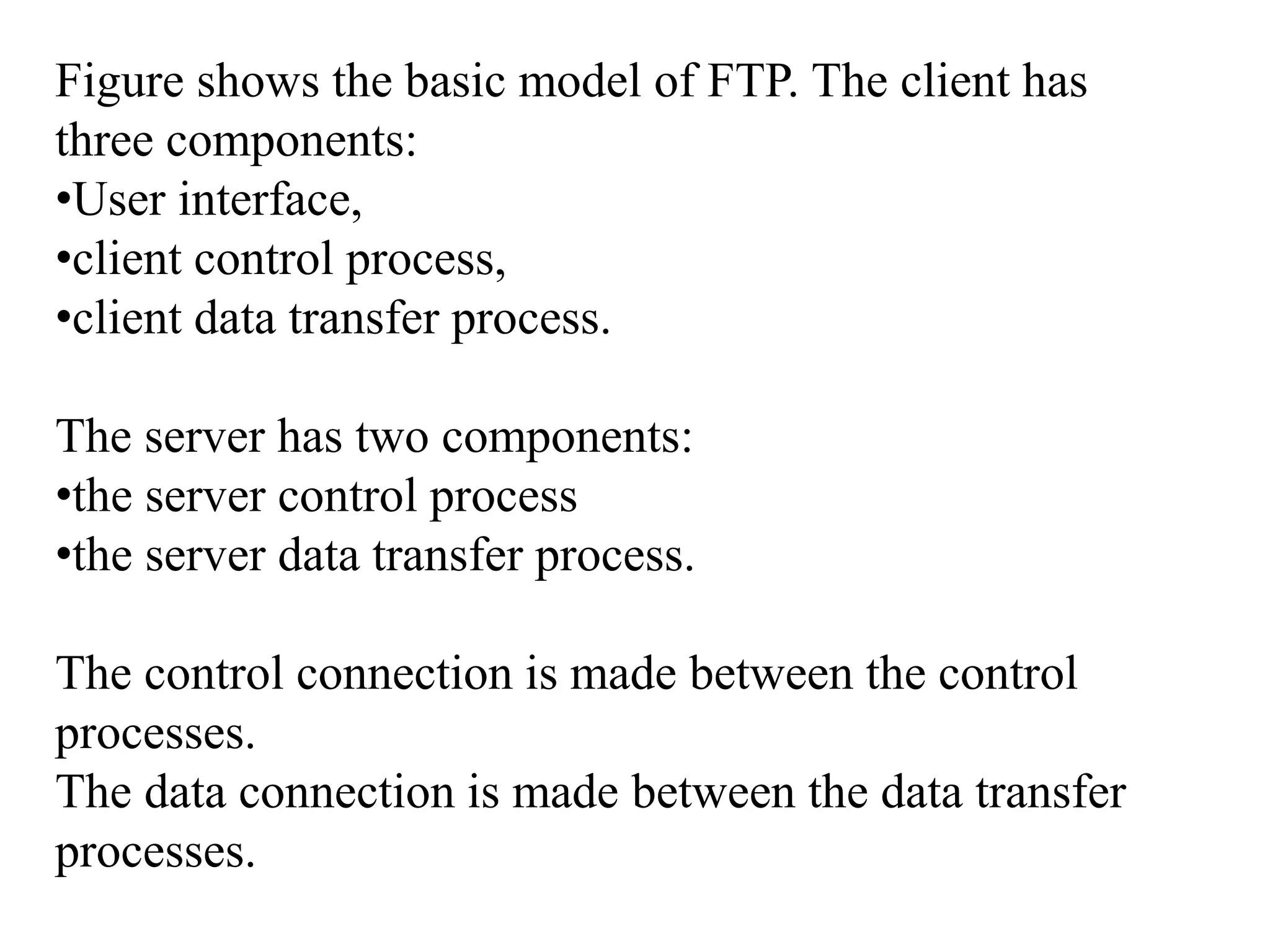 Figure shows the basic model of FTP. The client has 
three components: 
•User interface, 
•client control process, 
•client data transfer process. 
The server has two components: 
•the server control process 
•the server data transfer process. 
The control connection is made between the control 
processes. 
The data connection is made between the data transfer 
processes. 
 