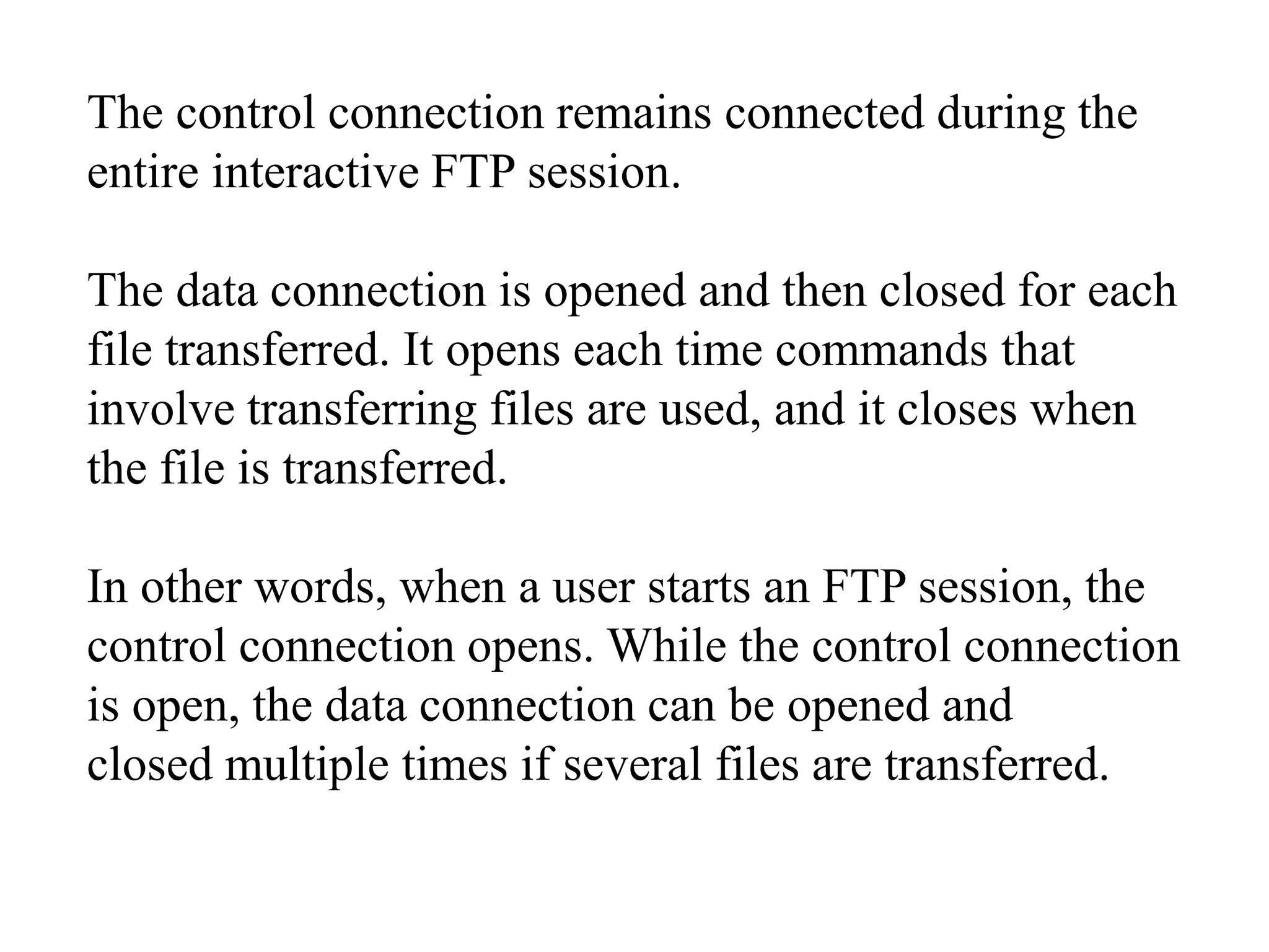 The control connection remains connected during the 
entire interactive FTP session. 
The data connection is opened and then closed for each 
file transferred. It opens each time commands that 
involve transferring files are used, and it closes when 
the file is transferred. 
In other words, when a user starts an FTP session, the 
control connection opens. While the control connection 
is open, the data connection can be opened and 
closed multiple times if several files are transferred. 
 