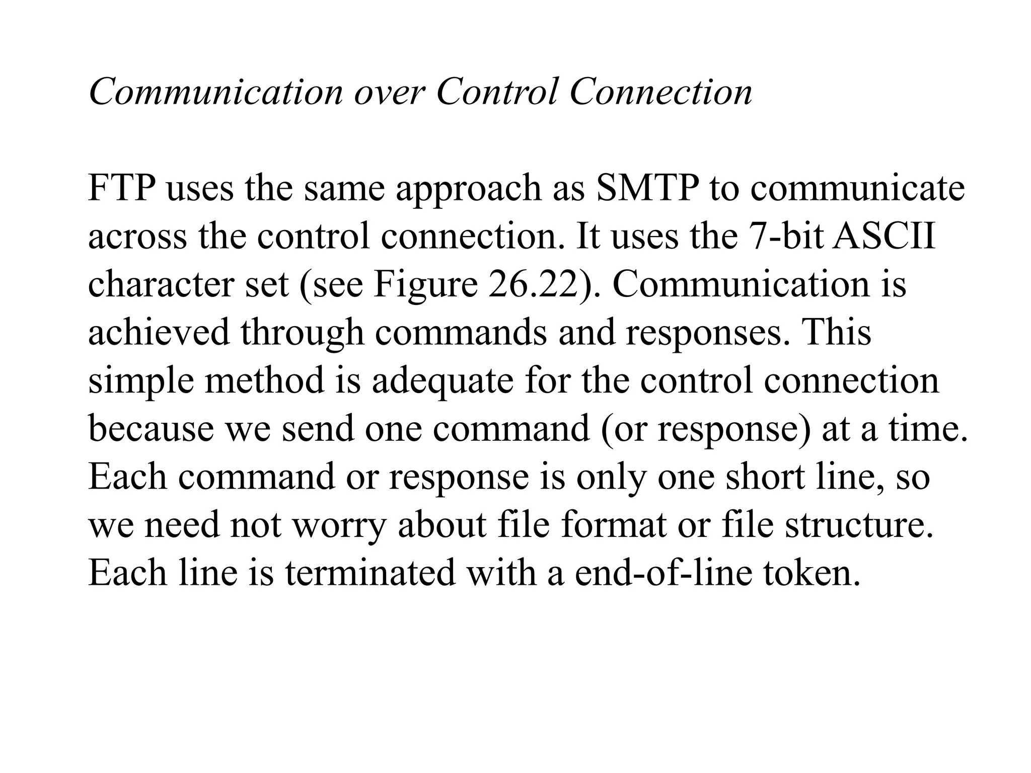 Communication over Control Connection 
FTP uses the same approach as SMTP to communicate 
across the control connection. It uses the 7-bit ASCII 
character set (see Figure 26.22). Communication is 
achieved through commands and responses. This 
simple method is adequate for the control connection 
because we send one command (or response) at a time. 
Each command or response is only one short line, so 
we need not worry about file format or file structure. 
Each line is terminated with a end-of-line token. 
 