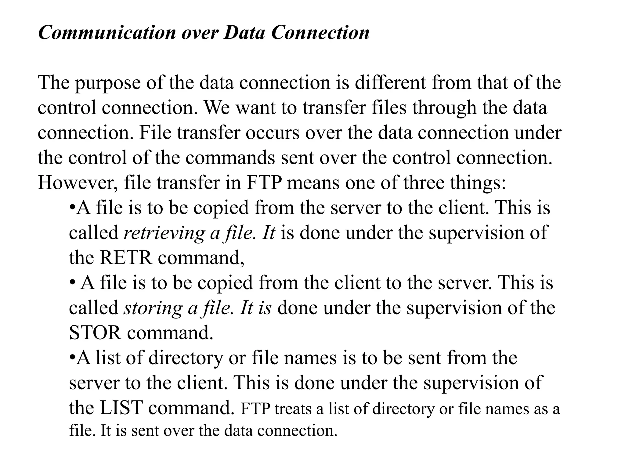 Communication over Data Connection 
The purpose of the data connection is different from that of the 
control connection. We want to transfer files through the data 
connection. File transfer occurs over the data connection under 
the control of the commands sent over the control connection. 
However, file transfer in FTP means one of three things: 
•A file is to be copied from the server to the client. This is 
called retrieving a file. It is done under the supervision of 
the RETR command, 
• A file is to be copied from the client to the server. This is 
called storing a file. It is done under the supervision of the 
STOR command. 
•A list of directory or file names is to be sent from the 
server to the client. This is done under the supervision of 
the LIST command. FTP treats a list of directory or file names as a 
file. It is sent over the data connection. 
 