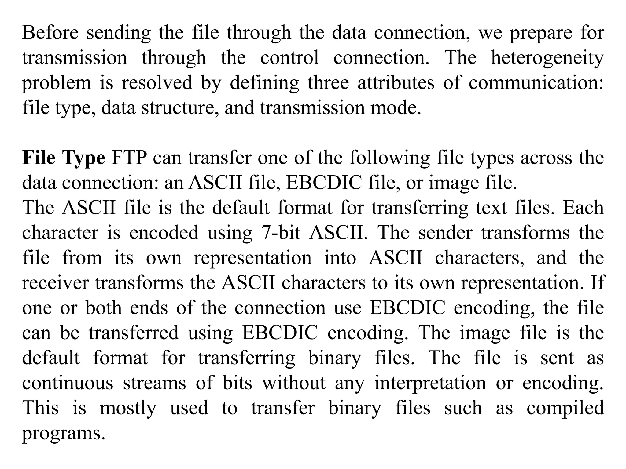 Before sending the file through the data connection, we prepare for 
transmission through the control connection. The heterogeneity 
problem is resolved by defining three attributes of communication: 
file type, data structure, and transmission mode. 
File Type FTP can transfer one of the following file types across the 
data connection: an ASCII file, EBCDIC file, or image file. 
The ASCII file is the default format for transferring text files. Each 
character is encoded using 7-bit ASCII. The sender transforms the 
file from its own representation into ASCII characters, and the 
receiver transforms the ASCII characters to its own representation. If 
one or both ends of the connection use EBCDIC encoding, the file 
can be transferred using EBCDIC encoding. The image file is the 
default format for transferring binary files. The file is sent as 
continuous streams of bits without any interpretation or encoding. 
This is mostly used to transfer binary files such as compiled 
programs. 
 