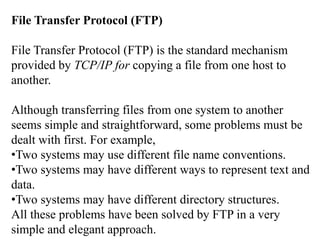 File Transfer Protocol (FTP) 
File Transfer Protocol (FTP) is the standard mechanism 
provided by TCP/IP for copying a file from one host to 
another. 
Although transferring files from one system to another 
seems simple and straightforward, some problems must be 
dealt with first. For example, 
•Two systems may use different file name conventions. 
•Two systems may have different ways to represent text and 
data. 
•Two systems may have different directory structures. 
All these problems have been solved by FTP in a very 
simple and elegant approach. 
 