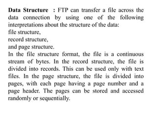 Data Structure : FTP can transfer a file across the 
data connection by using one of the following 
interpretations about the structure of the data: 
file structure, 
record structure, 
and page structure. 
In the file structure format, the file is a continuous 
stream of bytes. In the record structure, the file is 
divided into records. This can be used only with text 
files. In the page structure, the file is divided into 
pages, with each page having a page number and a 
page header. The pages can be stored and accessed 
randomly or sequentially. 
 