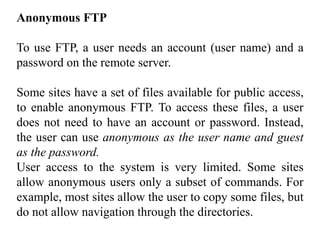 Anonymous FTP 
To use FTP, a user needs an account (user name) and a 
password on the remote server. 
Some sites have a set of files available for public access, 
to enable anonymous FTP. To access these files, a user 
does not need to have an account or password. Instead, 
the user can use anonymous as the user name and guest 
as the password. 
User access to the system is very limited. Some sites 
allow anonymous users only a subset of commands. For 
example, most sites allow the user to copy some files, but 
do not allow navigation through the directories. 
