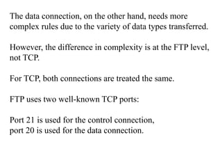 The data connection, on the other hand, needs more 
complex rules due to the variety of data types transferred. 
However, the difference in complexity is at the FTP level, 
not TCP. 
For TCP, both connections are treated the same. 
FTP uses two well-known TCP ports: 
Port 21 is used for the control connection, 
port 20 is used for the data connection. 
 