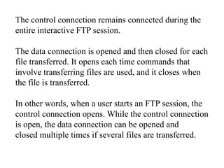 The control connection remains connected during the 
entire interactive FTP session. 
The data connection is opened and then closed for each 
file transferred. It opens each time commands that 
involve transferring files are used, and it closes when 
the file is transferred. 
In other words, when a user starts an FTP session, the 
control connection opens. While the control connection 
is open, the data connection can be opened and 
closed multiple times if several files are transferred. 
 