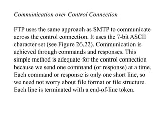 Communication over Control Connection 
FTP uses the same approach as SMTP to communicate 
across the control connection. It uses the 7-bit ASCII 
character set (see Figure 26.22). Communication is 
achieved through commands and responses. This 
simple method is adequate for the control connection 
because we send one command (or response) at a time. 
Each command or response is only one short line, so 
we need not worry about file format or file structure. 
Each line is terminated with a end-of-line token. 
 