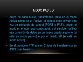 MODO PASIVO 
• Antes de cada nueva transferencia tanto en el modo 
Activo como en el Pasivo, el cliente debe enviar otra 
vez un comando de control (PORT o PASV, según el 
modo en el que haya conectado), y el servidor recibirá 
esa conexión de datos en un nuevo puerto aleatorio (si 
está en modo pasivo) o por el puerto 20 (si está en 
modo activo). 
• En el protocolo FTP existen 2 tipos de transferencia en 
ASCII y en binarios. 
 