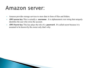  Amazon provides storage services to store data in form of files and folders. 
 AWS access key This is actually a username . It is alphanumeric text string that uniquely 
identifies the user who owns the account. 
 AWS Secret key This key plays the role of a password . It's called secret because it is 
assumed to be known by the owner only that's why 
