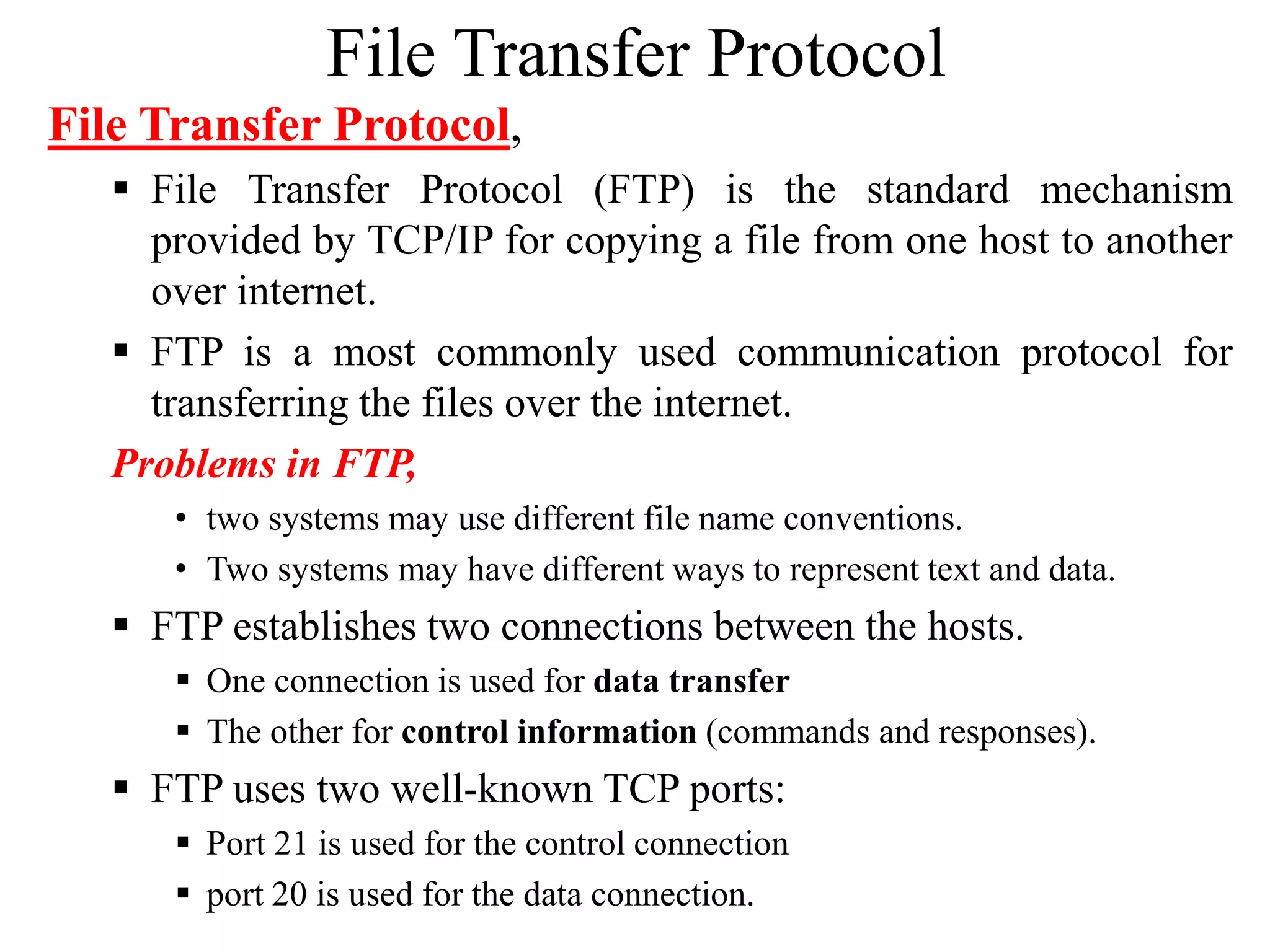 File Transfer Protocol
File Transfer Protocol,
 File Transfer Protocol (FTP) is the standard mechanism
provided by TCP/IP for copying a file from one host to another
over internet.
 FTP is a most commonly used communication protocol for
transferring the files over the internet.
Problems in FTP,
• two systems may use different file name conventions.
• Two systems may have different ways to represent text and data.
 FTP establishes two connections between the hosts.
 One connection is used for data transfer
 The other for control information (commands and responses).
 FTP uses two well-known TCP ports:
 Port 21 is used for the control connection
 port 20 is used for the data connection.
 