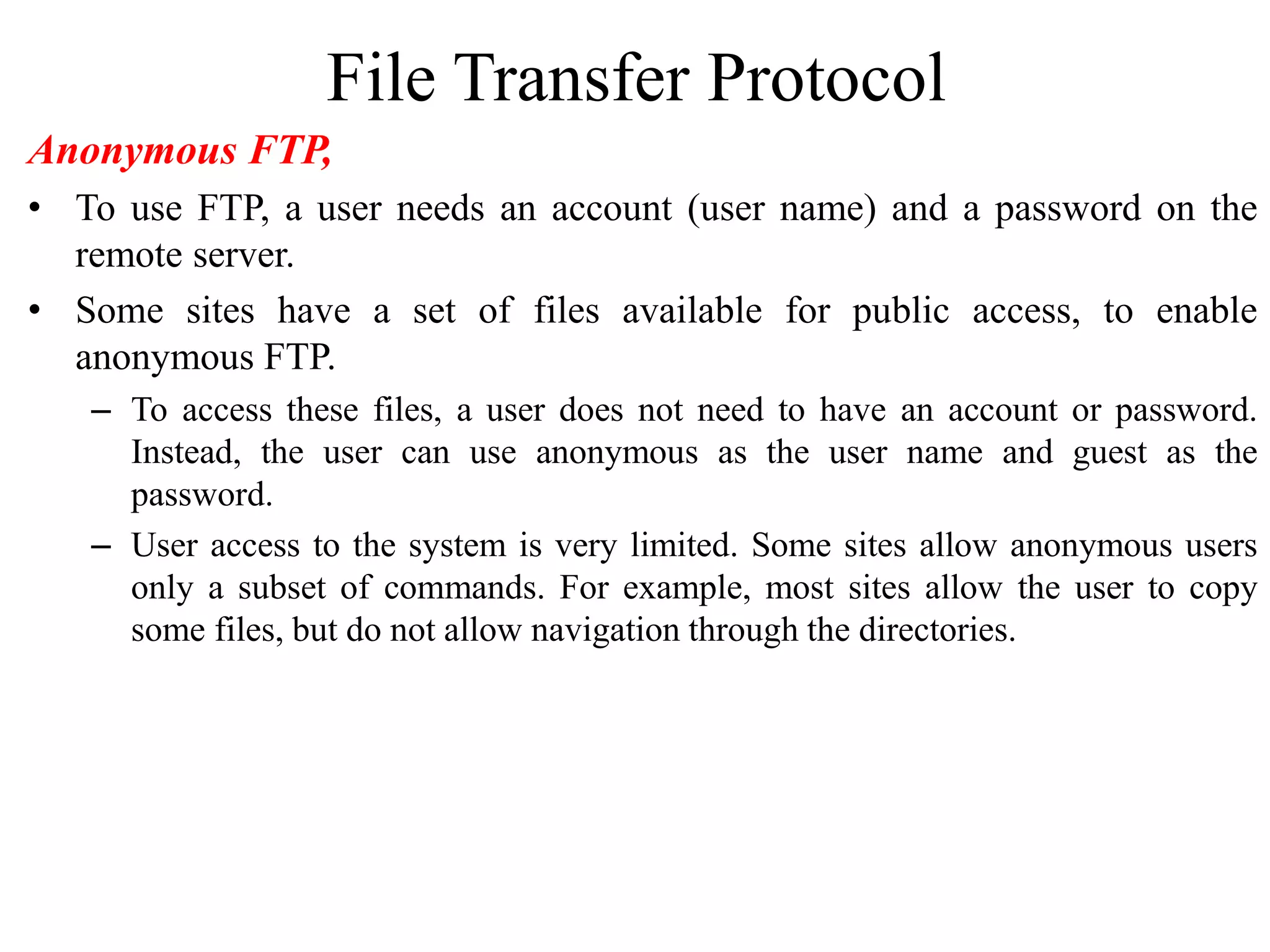 File Transfer Protocol
Anonymous FTP,
• To use FTP, a user needs an account (user name) and a password on the
remote server.
• Some sites have a set of files available for public access, to enable
anonymous FTP.
– To access these files, a user does not need to have an account or password.
Instead, the user can use anonymous as the user name and guest as the
password.
– User access to the system is very limited. Some sites allow anonymous users
only a subset of commands. For example, most sites allow the user to copy
some files, but do not allow navigation through the directories.
 