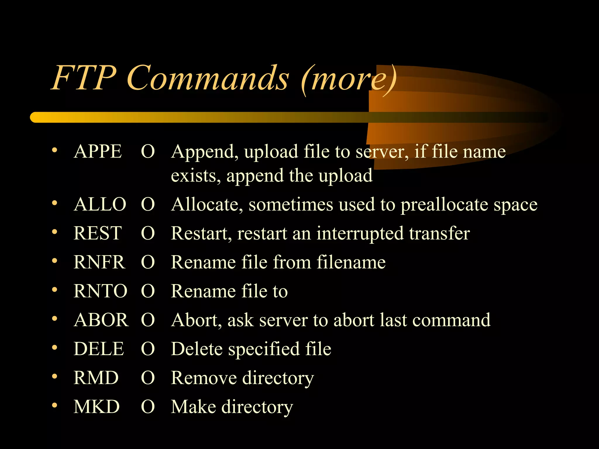 FTP Commands (more)
• APPE O Append, upload file to server, if file name
exists, append the upload
• ALLO O Allocate, sometimes used to preallocate space
• REST O Restart, restart an interrupted transfer
• RNFR O Rename file from filename
• RNTO O Rename file to
• ABOR O Abort, ask server to abort last command
• DELE O Delete specified file
• RMD O Remove directory
• MKD O Make directory
 